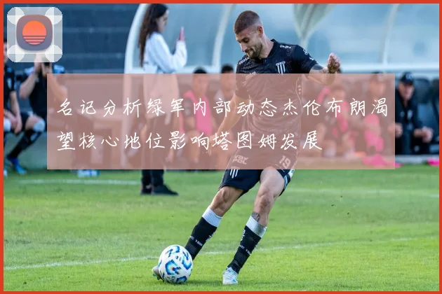 名记分析绿军内部动态杰伦布朗渴望核心地位影响塔图姆发展