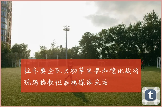 拉齐奥全队力劝萨里参加德比战将现场执教但拒绝媒体采访