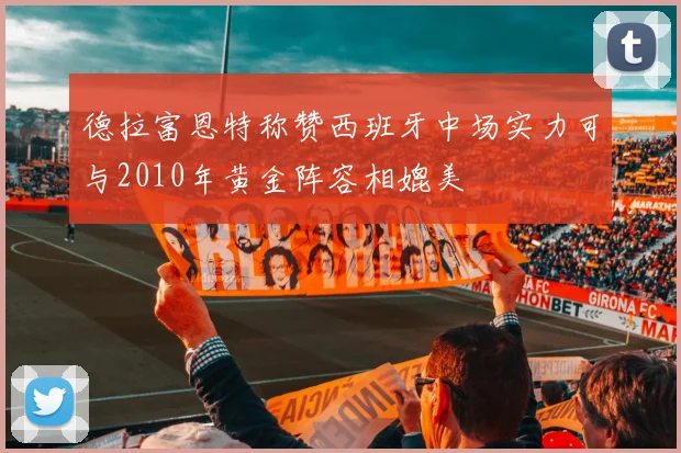 德拉富恩特称赞西班牙中场实力可与2010年黄金阵容相媲美