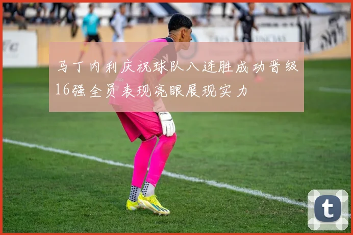 马丁内利庆祝球队八连胜成功晋级16强全员表现亮眼展现实力