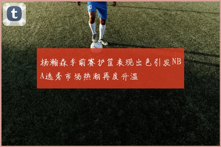 杨瀚森季前赛护筐表现出色引发NBA选秀市场热潮再度升温