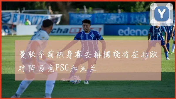 曼联季前热身赛安排揭晓将在北欧对阵马竞PSG和米兰