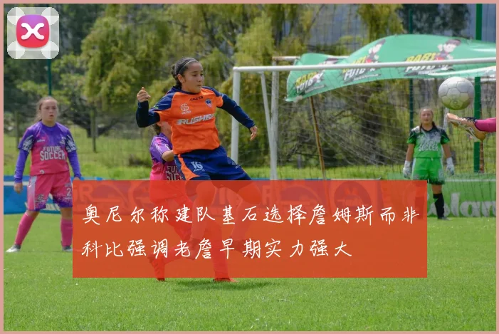 奥尼尔称建队基石选择詹姆斯而非科比强调老詹早期实力强大