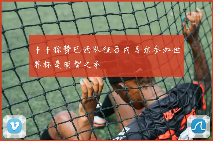 卡卡称赞巴西队征召内马尔参加世界杯是明智之举