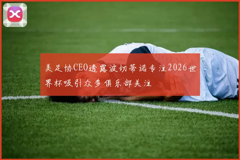 美足协CEO透露波切蒂诺专注2026世界杯吸引众多俱乐部关注