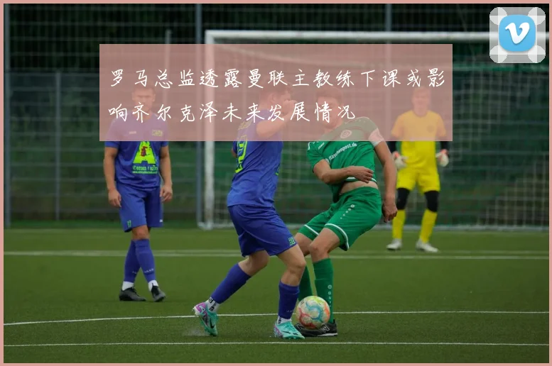 罗马总监透露曼联主教练下课或影响齐尔克泽未来发展情况