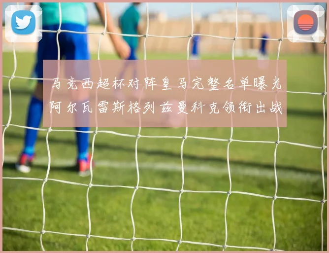 马竞西超杯对阵皇马完整名单曝光阿尔瓦雷斯格列兹曼科克领衔出战