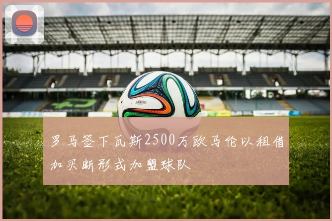 罗马签下瓦斯2500万欧马伦以租借加买断形式加盟球队