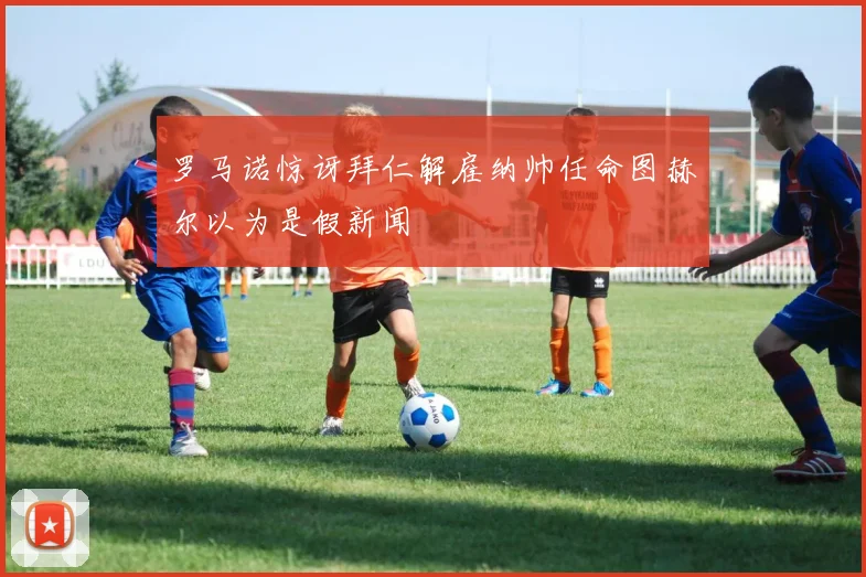 罗马诺惊讶拜仁解雇纳帅任命图赫尔以为是假新闻