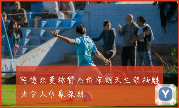 阿德尔曼称赞杰伦布朗天生领袖魅力令人印象深刻