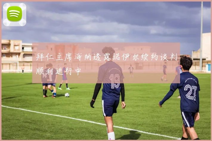 拜仁主席海纳透露诺伊尔续约谈判顺利进行中