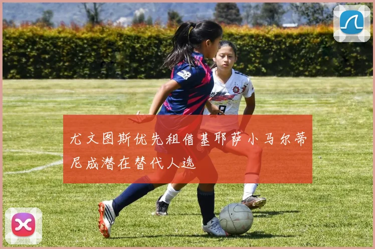 尤文图斯优先租借基耶萨小马尔蒂尼成潜在替代人选