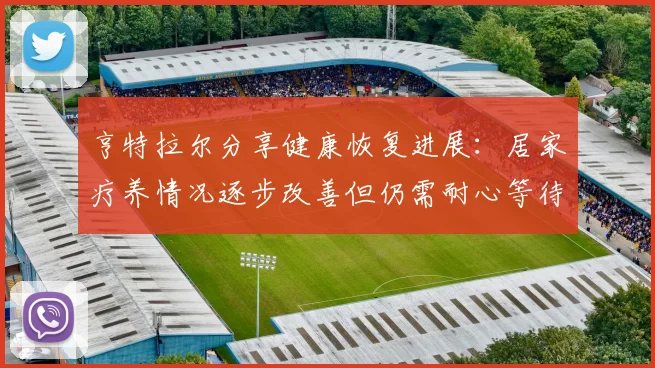 亨特拉尔分享健康恢复进展：居家疗养情况逐步改善但仍需耐心等待