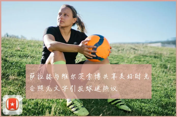 萨拉赫与维尔茨索博共享美好时光合照无文字引发球迷热议
