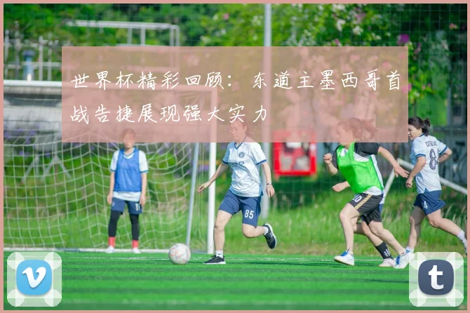 世界杯精彩回顾：东道主墨西哥首战告捷展现强大实力