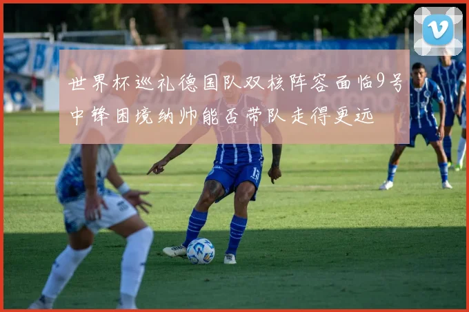世界杯巡礼德国队双核阵容面临9号中锋困境纳帅能否带队走得更远