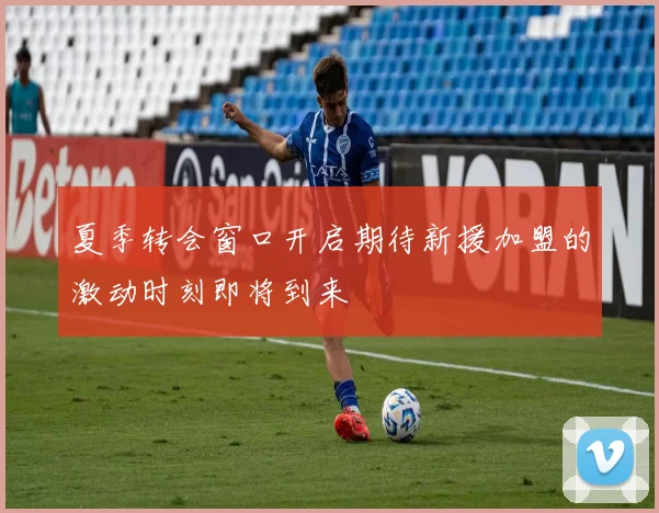 夏季转会窗口开启期待新援加盟的激动时刻即将到来