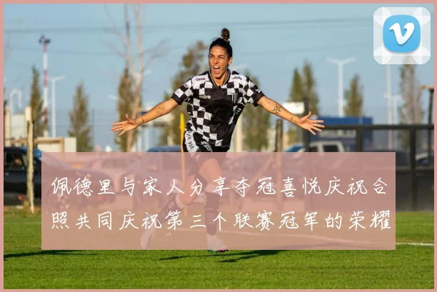 佩德里与家人分享夺冠喜悦庆祝合照共同庆祝第三个联赛冠军的荣耀时刻