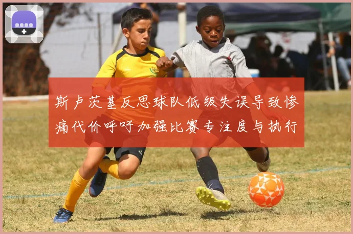 斯卢茨基反思球队低级失误导致惨痛代价呼吁加强比赛专注度与执行力
