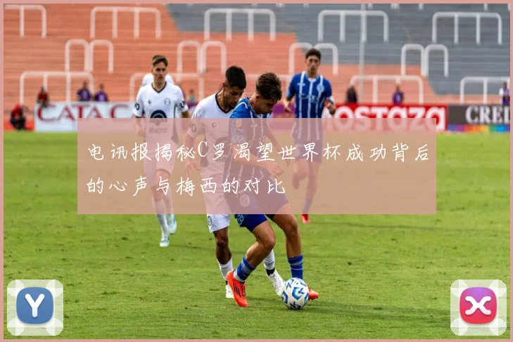电讯报揭秘C罗渴望世界杯成功背后的心声与梅西的对比