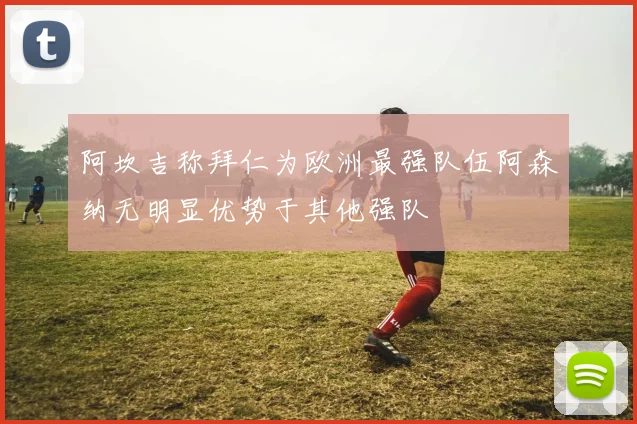 阿坎吉称拜仁为欧洲最强队伍阿森纳无明显优势于其他强队