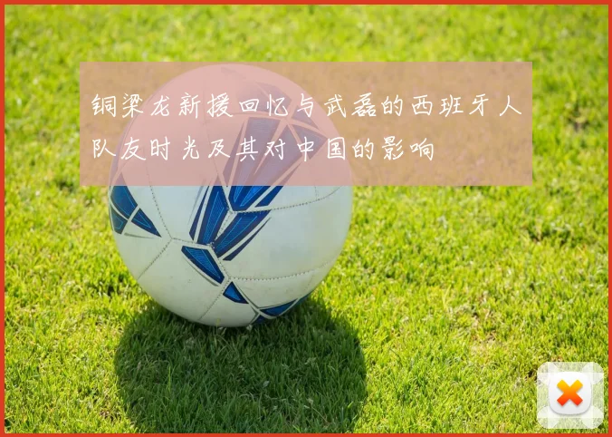 铜梁龙新援回忆与武磊的西班牙人队友时光及其对中国的影响
