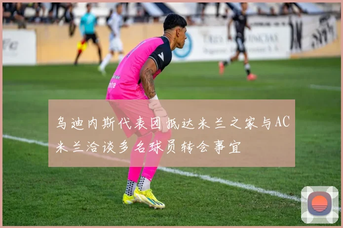 乌迪内斯代表团抵达米兰之家与AC米兰洽谈多名球员转会事宜
