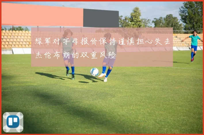 绿军对字母报价保持谨慎担心失去杰伦布朗的双重风险